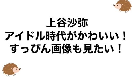 上谷沙弥のアイドル時代がかわいい！すっぴん画像も見たい！