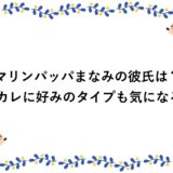 マリンパッパまなみの彼氏は？元カレに好みのタイプも気になる！